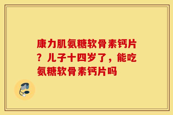 康力肌氨糖软骨素钙片?儿子十四岁了,能吃氨糖软骨素钙片吗 康力肌氨糖软骨素钙片?儿子十四岁了,能吃氨糖软骨素钙片吗