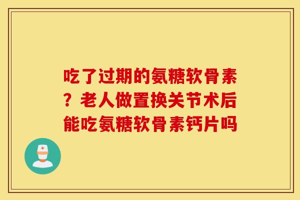 吃了过期的氨糖软骨素?老人做置换关节术后能吃氨糖软骨素钙片吗 吃了过期的氨糖软骨素?老人做置换关节术后能吃氨糖软骨素钙片吗