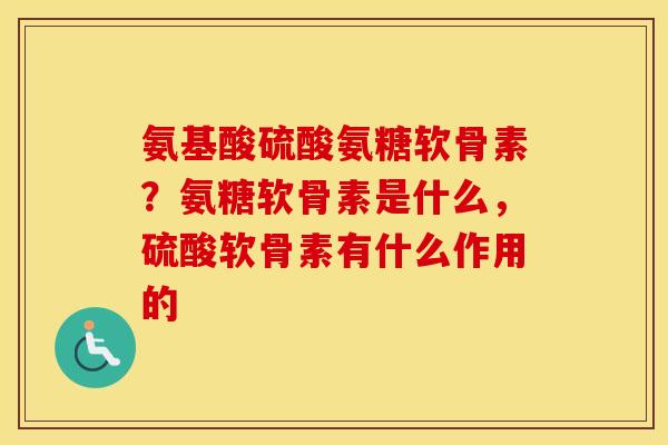 氨基酸硫酸氨糖软骨素?氨糖软骨素是什么,硫酸软骨素有什么作用的 氨基酸硫酸氨糖软骨素?氨糖软骨素是什么,硫酸软骨素有什么作用的