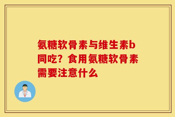 氨糖软骨素与维生素b同吃？食用氨糖软骨素需要注意什么
