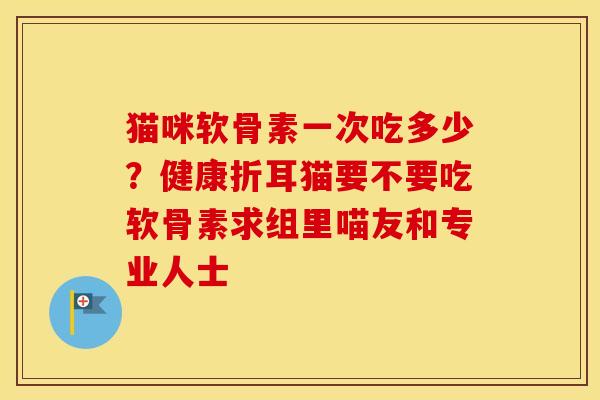 猫咪软骨素一次吃多少？健康折耳猫要不要吃软骨素求组里喵友和专业人士