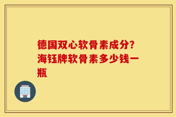 德国双心软骨素成分?海钰牌软骨素多少钱一瓶 德国双心软骨素成分?海钰牌软骨素多少钱一瓶