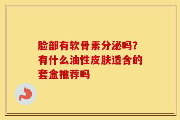 脸部有软骨素分泌吗?有什么油性适合的套盒推荐吗 脸部有软骨素分泌吗?有什么油性适合的套盒推荐吗