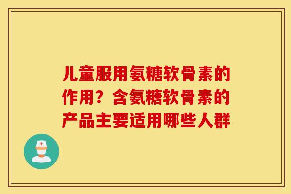 儿童服用氨糖软骨素的作用?含氨糖软骨素的产品主要适用哪些人群 儿童服用氨糖软骨素的作用?含氨糖软骨素的产品主要适用哪些人群