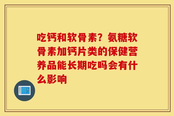 吃钙和软骨素?氨糖软骨素加钙片类的保健营养品能长期吃吗会有什么影响 吃钙和软骨素?氨糖软骨素加钙片类的保健营养品能长期吃吗会有什么影响