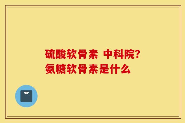 硫酸软骨素 中科院?氨糖软骨素是什么 硫酸软骨素 中科院?氨糖软骨素是什么