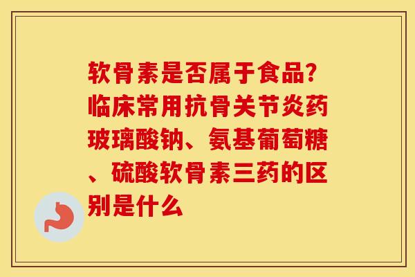 软骨素是否属于食品?临床常用抗骨药玻璃酸钠、氨基葡萄糖、硫酸软骨素三药的区别是什么 软骨素是否属于食品?临床常用抗骨药玻璃酸钠、氨基葡萄糖、硫酸软骨素三药的区别是什么