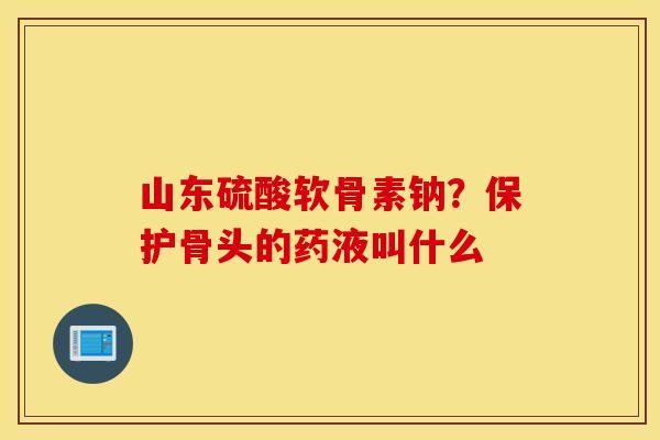 山东硫酸软骨素钠？保护骨头的药液叫什么