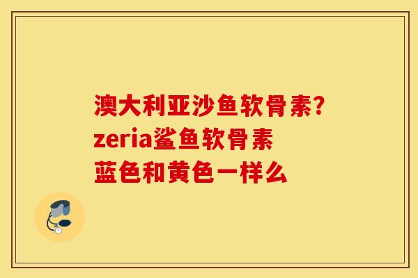 澳大利亚沙鱼软骨素?zeria鲨鱼软骨素蓝色和黄色一样么 澳大利亚沙鱼软骨素?zeria鲨鱼软骨素蓝色和黄色一样么