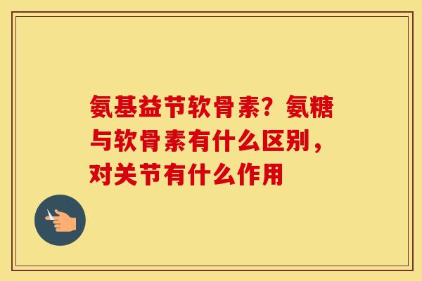 氨基益节软骨素？氨糖与软骨素有什么区别，对关节有什么作用