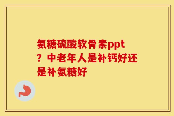 氨糖硫酸软骨素ppt？中老年人是补钙好还是补氨糖好