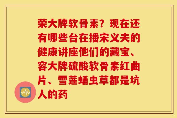 荣大牌软骨素?现在还有哪些台在播宋义夫的健康讲座他们的藏宝、容大牌硫酸软骨素红曲片、雪莲蛹虫草都是坑人的药 荣大牌软骨素?现在还有哪些台在播宋义夫的健康讲座他们的藏宝、容大牌硫酸软骨素红曲片、雪莲蛹虫草都是坑人的药
