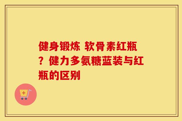 健身锻炼 软骨素红瓶？健力多氨糖蓝装与红瓶的区别