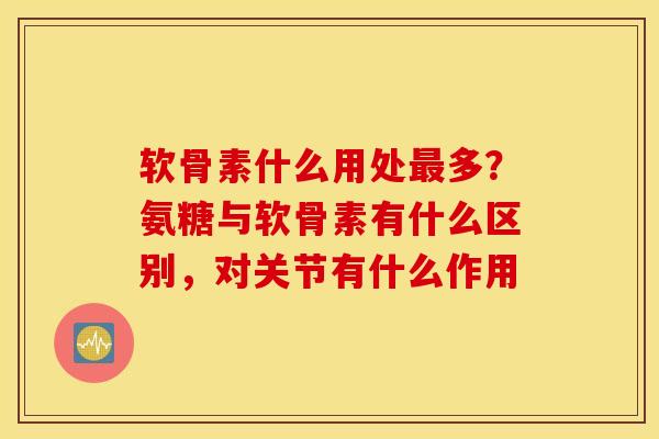 软骨素什么用处多?氨糖与软骨素有什么区别,对关节有什么作用 软骨素什么用处多?氨糖与软骨素有什么区别,对关节有什么作用
