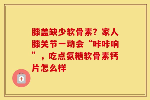 膝盖缺少软骨素?家人膝关节一动会“咔咔响”,吃点氨糖软骨素钙片怎么样 膝盖缺少软骨素?家人膝关节一动会“咔咔响”,吃点氨糖软骨素钙片怎么样