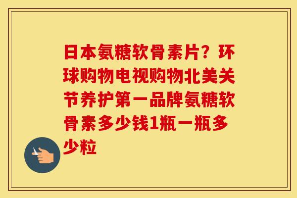 日本氨糖软骨素片?环球购物电视购物北美关节养护第一品牌氨糖软骨素多少钱1瓶一瓶多少粒 日本氨糖软骨素片?环球购物电视购物北美关节养护第一品牌氨糖软骨素多少钱1瓶一瓶多少粒