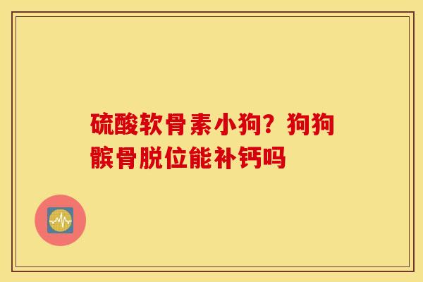 硫酸软骨素小狗?狗狗髌骨脱位能补钙吗 硫酸软骨素小狗?狗狗髌骨脱位能补钙吗