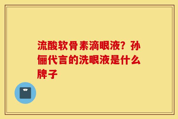 流酸软骨素滴眼液?孙俪代言的洗眼液是什么牌子 流酸软骨素滴眼液?孙俪代言的洗眼液是什么牌子
