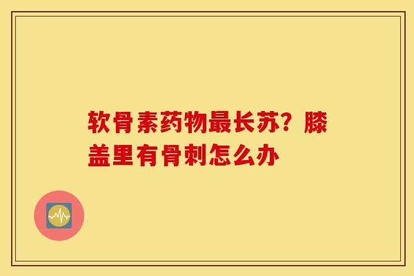 软骨素长苏?膝盖里有怎么办 软骨素长苏?膝盖里有怎么办