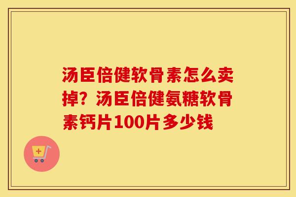 汤臣倍健软骨素怎么卖掉?汤臣倍健氨糖软骨素钙片100片多少钱 汤臣倍健软骨素怎么卖掉?汤臣倍健氨糖软骨素钙片100片多少钱