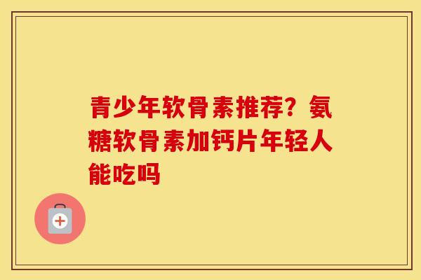 青少年软骨素推荐？氨糖软骨素加钙片年轻人能吃吗