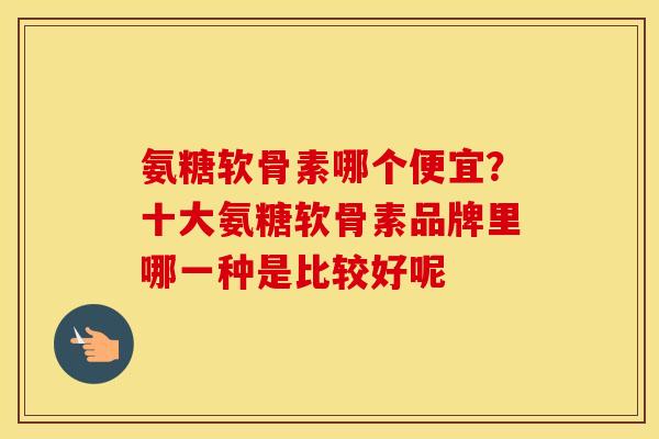 氨糖软骨素哪个便宜?十大氨糖软骨素品牌里哪一种是比较好呢 氨糖软骨素哪个便宜?十大氨糖软骨素品牌里哪一种是比较好呢