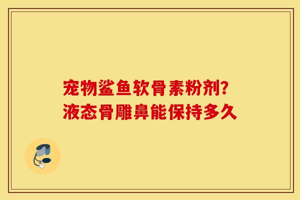 宠物鲨鱼软骨素粉剂？液态骨雕鼻能保持多久