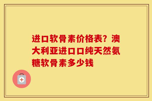 进口软骨素价格表？澳大利亚进口口纯天然氨糖软骨素多少钱