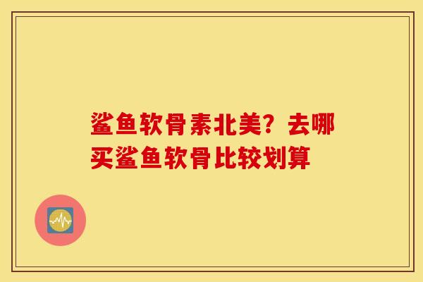鲨鱼软骨素北美?去哪买鲨鱼软骨比较划算 鲨鱼软骨素北美?去哪买鲨鱼软骨比较划算