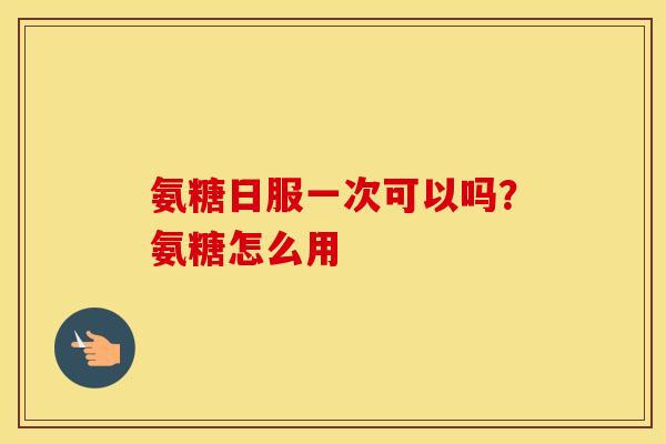 氨糖日服一次可以吗?氨糖怎么用 氨糖日服一次可以吗?氨糖怎么用