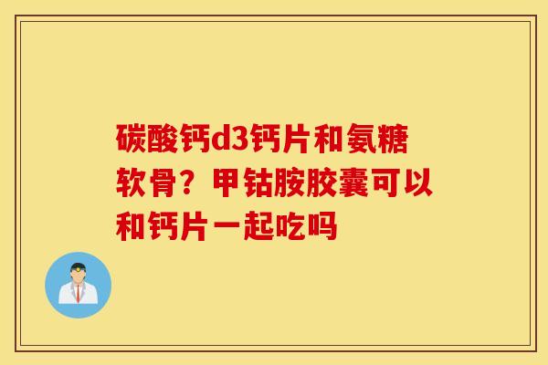 碳酸钙d3钙片和氨糖软骨？甲钴胺胶囊可以和钙片一起吃吗