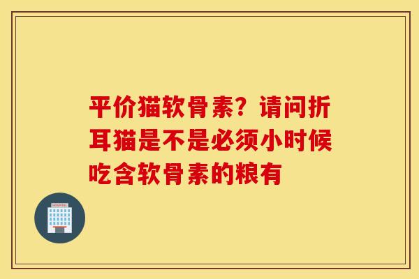 平价猫软骨素?请问折耳猫是不是必须小时候吃含软骨素的粮有 平价猫软骨素?请问折耳猫是不是必须小时候吃含软骨素的粮有