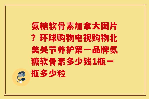 氨糖软骨素加拿大图片?环球购物电视购物北美关节养护第一品牌氨糖软骨素多少钱1瓶一瓶多少粒 氨糖软骨素加拿大图片?环球购物电视购物北美关节养护第一品牌氨糖软骨素多少钱1瓶一瓶多少粒