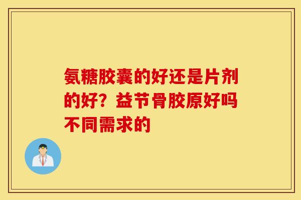 氨糖胶囊的好还是片剂的好?益节骨胶原好吗不同需求的 氨糖胶囊的好还是片剂的好?益节骨胶原好吗不同需求的