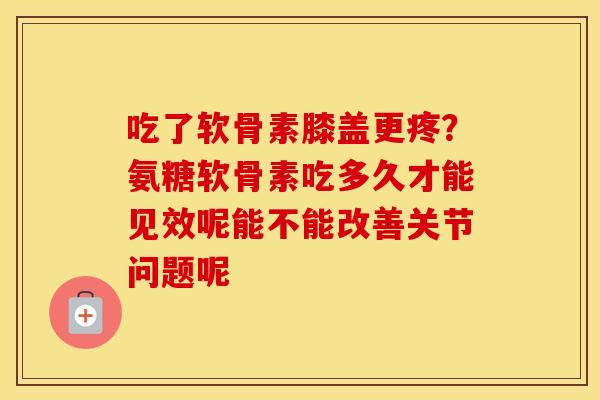 吃了软骨素膝盖更疼?氨糖软骨素吃多久才能见效呢能不能改善关节问题呢 吃了软骨素膝盖更疼?氨糖软骨素吃多久才能见效呢能不能改善关节问题呢