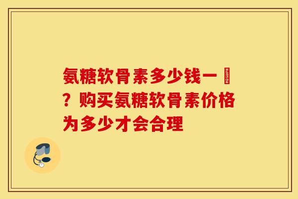 氨糖软骨素多少钱一甁？购买氨糖软骨素价格为多少才会合理