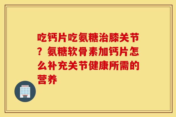 吃钙片吃氨糖膝关节？氨糖软骨素加钙片怎么补充关节健康所需的营养