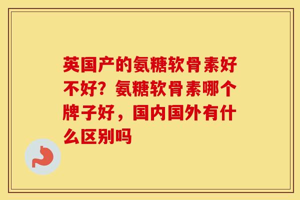 英国产的氨糖软骨素好不好?氨糖软骨素哪个牌子好,国内国外有什么区别吗 英国产的氨糖软骨素好不好?氨糖软骨素哪个牌子好,国内国外有什么区别吗