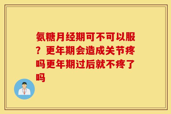 氨糖期可不可以服?会造成关节疼吗过后就不疼了吗 氨糖期可不可以服?会造成关节疼吗过后就不疼了吗