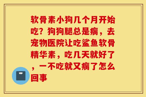 软骨素小狗几个月开始吃？狗狗腿总是瘸，去宠物医院让吃鲨鱼软骨精华素，吃几天就好了，一不吃就又瘸了怎么回事