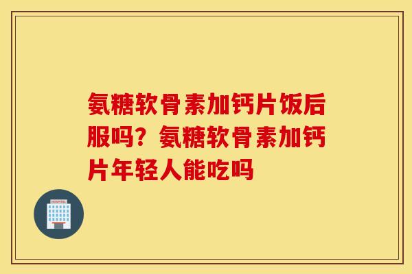 氨糖软骨素加钙片饭后服吗?氨糖软骨素加钙片年轻人能吃吗 氨糖软骨素加钙片饭后服吗?氨糖软骨素加钙片年轻人能吃吗