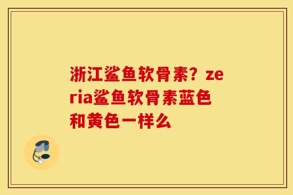 浙江鲨鱼软骨素?zeria鲨鱼软骨素蓝色和黄色一样么 浙江鲨鱼软骨素?zeria鲨鱼软骨素蓝色和黄色一样么
