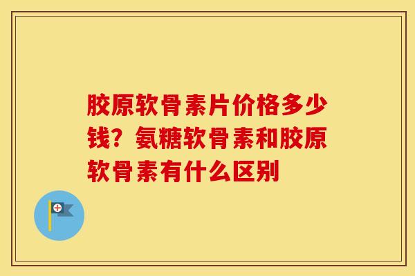 胶原软骨素片价格多少钱?氨糖软骨素和胶原软骨素有什么区别 胶原软骨素片价格多少钱?氨糖软骨素和胶原软骨素有什么区别