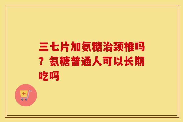 三七片加氨糖颈椎吗？氨糖普通人可以长期吃吗