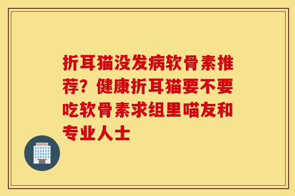 折耳猫没发软骨素推荐？健康折耳猫要不要吃软骨素求组里喵友和专业人士