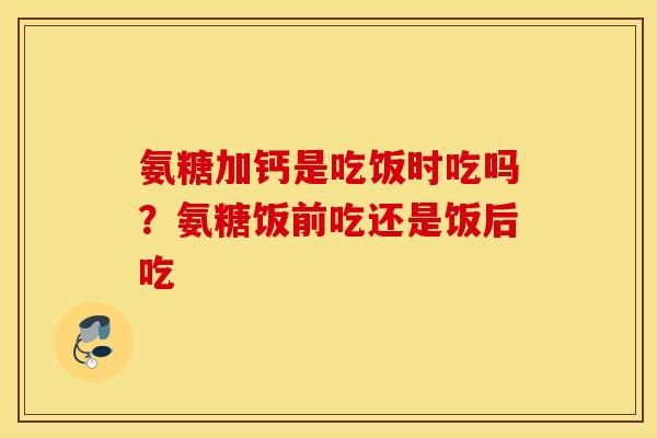 氨糖加钙是吃饭时吃吗?氨糖饭前吃还是饭后吃 氨糖加钙是吃饭时吃吗?氨糖饭前吃还是饭后吃