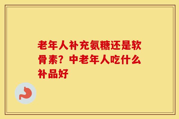 老年人补充氨糖还是软骨素?中老年人吃什么补品好 老年人补充氨糖还是软骨素?中老年人吃什么补品好
