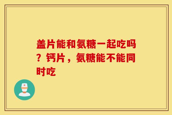 盖片能和氨糖一起吃吗？钙片，氨糖能不能同时吃