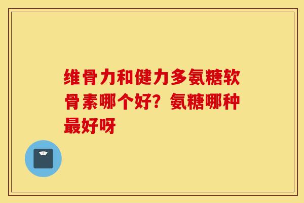 维骨力和健力多氨糖软骨素哪个好?氨糖哪种好呀 维骨力和健力多氨糖软骨素哪个好?氨糖哪种好呀