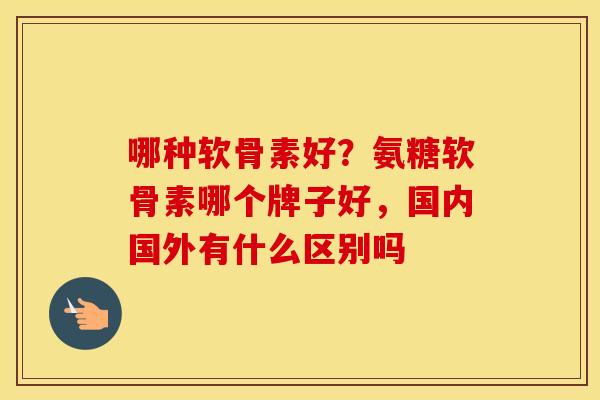 哪种软骨素好?氨糖软骨素哪个牌子好,国内国外有什么区别吗 哪种软骨素好?氨糖软骨素哪个牌子好,国内国外有什么区别吗